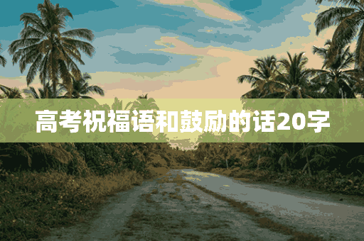 高考祝福语和鼓励的话20字(高考祝福语和鼓励的话20字怎么写)